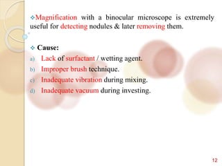12
Magnification with a binocular microscope is extremely
useful for detecting nodules & later removing them.
 Cause:
a) Lack of surfactant / wetting agent.
b) Improper brush technique.
c) Inadequate vibration during mixing.
d) Inadequate vacuum during investing.
 