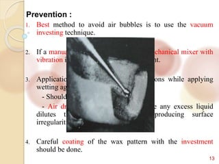 13
Prevention :
1. Best method to avoid air bubbles is to use the vacuum
investing technique.
2. If a manual method is used, use of a mechanical mixer with
vibration i.e. proper mixing of investment.
3. Application of wetting agent. Precautions while applying
wetting agents are:
- Should be applied in thin layer
- Air drying the wetting agent, since any excess liquid
dilutes the investment, possibly producing surface
irregularities on the casting.
4. Careful coating of the wax pattern with the investment
should be done.
 