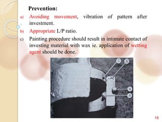 15
Prevention:
a) Avoiding movement, vibration of pattern after
investment.
b) Appropriate L/P ratio.
c) Painting procedure should result in intimate contact of
investing material with wax ie. application of wetting
agent should be done.
 