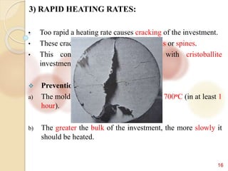 16
3) RAPID HEATING RATES:
• Too rapid a heating rate causes cracking of the investment.
• These cracks produces a casting with fins or spines.
• This condition is especially seen with cristoballite
investment.
 Prevention-
a) The mold should be heated gradually to 700oC (in at least 1
hour).
b) The greater the bulk of the investment, the more slowly it
should be heated.
 