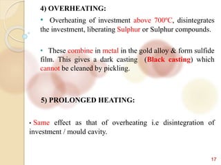 17
4) OVERHEATING:
• Overheating of investment above 700ºC, disintegrates
the investment, liberating Sulphur or Sulphur compounds.
• These combine in metal in the gold alloy & form sulfide
film. This gives a dark casting (Black casting) which
cannot be cleaned by pickling.
5) PROLONGED HEATING:
• Same effect as that of overheating i.e disintegration of
investment / mould cavity.
 