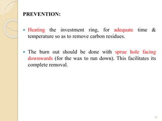 PREVENTION:
 Heating the investment ring, for adequate time &
temperature so as to remove carbon residues.
 The burn out should be done with sprue hole facing
downwards (for the wax to run down). This facilitates its
complete removal.
19
 