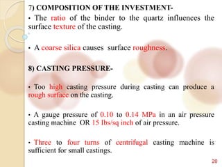 20
7) COMPOSITION OF THE INVESTMENT-
• The ratio of the binder to the quartz influences the
surface texture of the casting.
• A coarse silica causes surface roughness.
8) CASTING PRESSURE-
• Too high casting pressure during casting can produce a
rough surface on the casting.
• A gauge pressure of 0.10 to 0.14 MPa in an air pressure
casting machine OR 15 Ibs/sq inch of air pressure.
• Three to four turns of centrifugal casting machine is
sufficient for small castings.
 