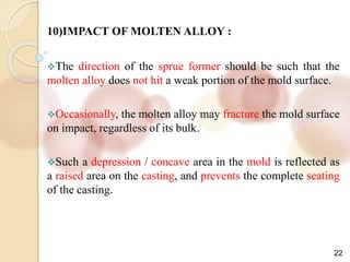 22
10)IMPACT OF MOLTEN ALLOY :
The direction of the sprue former should be such that the
molten alloy does not hit a weak portion of the mold surface.
Occasionally, the molten alloy may fracture the mold surface
on impact, regardless of its bulk.
Such a depression / concave area in the mold is reflected as
a raised area on the casting, and prevents the complete seating
of the casting.
 