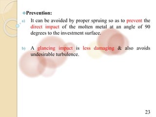 23
Prevention:
a) It can be avoided by proper spruing so as to prevent the
direct impact of the molten metal at an angle of 90
degrees to the investment surface.
b) A glancing impact is less damaging & also avoids
undesirable turbulence.
 
