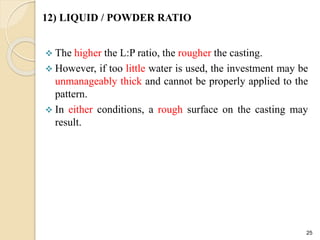 12) LIQUID / POWDER RATIO
 The higher the L:P ratio, the rougher the casting.
 However, if too little water is used, the investment may be
unmanageably thick and cannot be properly applied to the
pattern.
 In either conditions, a rough surface on the casting may
result.
25
 