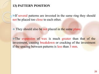 26
13) PATTERN POSITION
If several patterns are invested in the same ring they should
not be placed too close to each other.
 They should also be not placed in the same plane.
The expansion of wax is much greater than that of the
investment, causing breakdown or cracking of the investment
if the spacing between patterns is less than 3 mm.
 