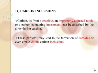 27
14) CARBON INCLUSIONS
Carbon, as from a crucible, an improperly adjusted torch,
or a carbon-containing investment, can be absorbed by the
alloy during casting.
These particles may lead to the formation of carbides or
even create visible carbon inclusions.
 