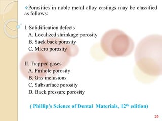 29
Porosities in noble metal alloy castings may be classified
as follows:
I. Solidification defects
A. Localized shrinkage porosity
B. Suck back porosity
C. Micro porosity
II. Trapped gases
A. Pinhole porosity
B. Gas inclusions
C. Subsurface porosity
D. Back pressure porosity
( Phillip’s Science of Dental Materials, 12th edition)
 