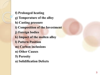 3
f) Prolonged heating
g) Temperature of the alloy
h) Casting pressure
i) Composition of the Investment
j) Foreign bodies
k) Impact of the molten alloy
l) Pattern Position
m) Carbon inclusions
n) Other Causes
5) Porosity
a) Solidification Defects
 
