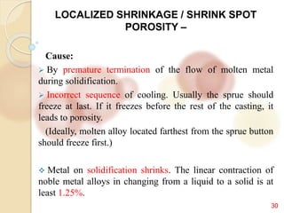 30
LOCALIZED SHRINKAGE / SHRINK SPOT
POROSITY –
Cause:
 By premature termination of the flow of molten metal
during solidification.
 Incorrect sequence of cooling. Usually the sprue should
freeze at last. If it freezes before the rest of the casting, it
leads to porosity.
(Ideally, molten alloy located farthest from the sprue button
should freeze first.)
 Metal on solidification shrinks. The linear contraction of
noble metal alloys in changing from a liquid to a solid is at
least 1.25%.
 