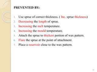 PREVENTED BY:
1. Use sprue of correct thickness. ( Inc. sprue thickness)
2. Decreasing the length of sprue.
3. Increasing the melt temperature.
4. Increasing the mould temperature.
5. Attach the sprue to thickest portion of wax pattern.
6. Flare the sprue at the point of attachment.
7. Place a reservoir close to the wax pattern.
32
 