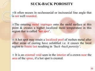 33
SUCK-BACK POROSITY
It often occurs in occlusoaxial or incisoaxial line angle that
is not well rounded.
The entering metal impinges onto the mold surface at this
point & creates a higher localized mold temperature in this
region that is called ‘hot spot’.
 A hot spot may retain a localized pool of molten metal after
other areas of casting have solidified i.e. it causes the local
region to freeze last resulting in ‘Suck -back porosity’.
 It is an external void seen in the interior of a crown near the
area of the sprue, if a hot spot is created.
 