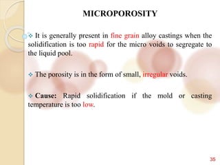 35
MICROPOROSITY
 It is generally present in fine grain alloy castings when the
solidification is too rapid for the micro voids to segregate to
the liquid pool.
 The porosity is in the form of small, irregular voids.
 Cause: Rapid solidification if the mold or casting
temperature is too low.
 
