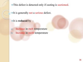 36
This defect is detected only if casting is sectioned.
It is generally not a serious defect.
It is reduced by –
a) Increase in melt temperature
b) Increase in mold temperature
 