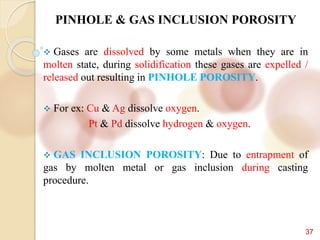 37
PINHOLE & GAS INCLUSION POROSITY
 Gases are dissolved by some metals when they are in
molten state, during solidification these gases are expelled /
released out resulting in PINHOLE POROSITY.
 For ex: Cu & Ag dissolve oxygen.
Pt & Pd dissolve hydrogen & oxygen.
 GAS INCLUSION POROSITY: Due to entrapment of
gas by molten metal or gas inclusion during casting
procedure.
 