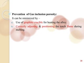 39
Prevention of Gas inclusion porosity:
It can be minimized by –
a) Use of graphite crucible for heating the alloy.
b) Correctly adjusting & positioning the torch flame during
melting.
 