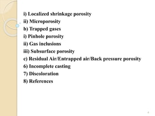 i) Localized shrinkage porosity
ii) Microporosity
b) Trapped gases
i) Pinhole porosity
ii) Gas inclusions
iii) Subsurface porosity
c) Residual Air/Entrapped air/Back pressure porosity
6) Incomplete casting
7) Discoloration
8) References
4
 