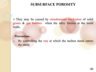 40
SUBSURFACE POROSITY
 They may be caused by simultaneous nucleation of solid
grains & gas bubbles when the alloy freezes at the mold
walls.
Prevention-
a) By controlling the rate at which the molten metal enters
the mold.
 