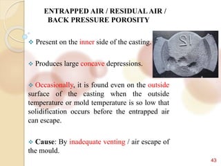 43
ENTRAPPED AIR / RESIDUAL AIR /
BACK PRESSURE POROSITY
 Present on the inner side of the casting.
 Produces large concave depressions.
 Occasionally, it is found even on the outside
surface of the casting when the outside
temperature or mold temperature is so low that
solidification occurs before the entrapped air
can escape.
 Cause: By inadequate venting / air escape of
the mould.
 