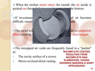 44
 When the molten metal enters the mould, the air inside is
pushed out through the porous investment at the bottom.
If investment is too bulky, the escape of air becomes
difficult, causing increased pressure in the mould.
The metal will then solidify, before the mould is completely
filled resulting in porous casting with rounded short margin.
The entrapped air voids are frequently found in a “pocket”
at:
1. The cavity surface of a crown.
2. Mesio-occlusal-distal casting.
INCOMPLETE CASTING
RESULTING FROM
INCOMPLETE WAX
ELIMINATION, HAVING
ROUNDED MARGINS & SHINY
APPEARANCE
 