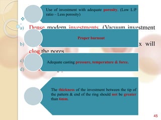 45
 Incidence of entrapped air increases by -
a) Dense modern investments. (Vacuum investment
which causes less voids)
b) Improper wax elimination – residual wax will
clog the pores.
c) Low casting temperature.
d) Low casting pressure.
Use of investment with adequate porosity. (Low L:P
ratio – Less porosity)
Proper burnout
Adequate casting pressure, temperature & force.
The thickness of the investment between the tip of
the pattern & end of the ring should not be greater
than 6mm.
 