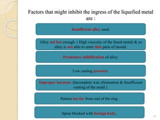Factors that might inhibit the ingress of the liquefied metal
are :
47
Insufficient alloy used.
Alloy not hot enough. ( High viscosity of the fused metal) & so
alloy is not able to enter thin parts of mould.
Premature solidification of alloy.
Low casting pressure.
Improper burnout. (Incomplete wax elimination & Insufficient
venting of the mold ).
Pattern too far from end of the ring.
Sprue blocked with foreign body.
 