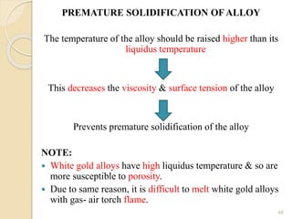 PREMATURE SOLIDIFICATION OF ALLOY
The temperature of the alloy should be raised higher than its
liquidus temperature
This decreases the viscosity & surface tension of the alloy
Prevents premature solidification of the alloy
NOTE:
 White gold alloys have high liquidus temperature & so are
more susceptible to porosity.
 Due to same reason, it is difficult to melt white gold alloys
with gas- air torch flame.
48
 