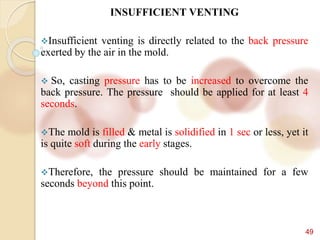 49
INSUFFICIENT VENTING
Insufficient venting is directly related to the back pressure
exerted by the air in the mold.
 So, casting pressure has to be increased to overcome the
back pressure. The pressure should be applied for at least 4
seconds.
The mold is filled & metal is solidified in 1 sec or less, yet it
is quite soft during the early stages.
Therefore, the pressure should be maintained for a few
seconds beyond this point.
 