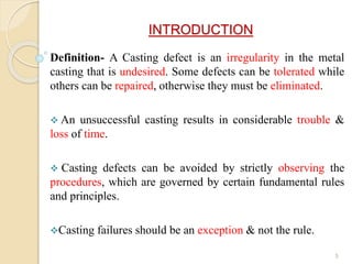 INTRODUCTION
Definition- A Casting defect is an irregularity in the metal
casting that is undesired. Some defects can be tolerated while
others can be repaired, otherwise they must be eliminated.
 An unsuccessful casting results in considerable trouble &
loss of time.
 Casting defects can be avoided by strictly observing the
procedures, which are governed by certain fundamental rules
and principles.
Casting failures should be an exception & not the rule.
5
 