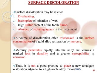 51
SURFACE DISCOLORATION
Surface discoloration may be due to:
1. Overheating.
2. Incomplete elimination of wax.
3. High sulfur content of the torch flame.
4. Absence of reducing agents in the investment.
A source of discoloration often overlooked is the surface
contamination of a gold alloy restoration by mercury.
Mercury penetrates rapidly into the alloy and causes a
marked loss in ductility and a greater susceptibility to
corrosion.
Thus, it is not a good practice to place a new amalgam
restoration adjacent to a high noble alloy restoration.
 