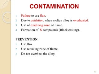 CONTAMINATION
1. Failure to use flux.
2. Due to oxidation, when molten alloy is overheated.
3. Use of oxidizing zone of flame.
4. Formation of S compounds (Black casting).
PREVENTION:
1. Use flux.
2. Use reducing zone of flame.
3. Do not overheat the alloy.
52
 