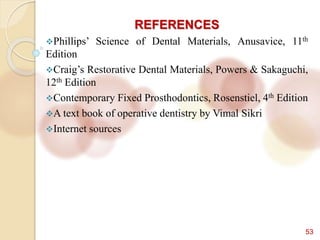 53
REFERENCES
Phillips’ Science of Dental Materials, Anusavice, 11th
Edition
Craig’s Restorative Dental Materials, Powers & Sakaguchi,
12th Edition
Contemporary Fixed Prosthodontics, Rosenstiel, 4th Edition
A text book of operative dentistry by Vimal Sikri
Internet sources
 