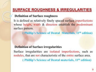 SURFACE ROUGHNESS & IRREGULARITIES
9
Definition of Surface roughness
It is defined as relatively finely spaced surface imperfections
whose height, width & direction establish the predominant
surface pattern.
( Phillip’s Science of Dental Materials, 11th edition)
Definition of Surface irregularities
Surface irregularities are isolated imperfections, such as
nodules, that are not characteristic of the entire surface area.
( Phillip’s Science of Dental materials, 11th edition)
 
