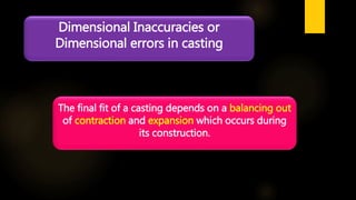 Dimensional Inaccuracies or
Dimensional errors in casting
The final fit of a casting depends on a balancing out
of contraction and expansion which occurs during
its construction.
 