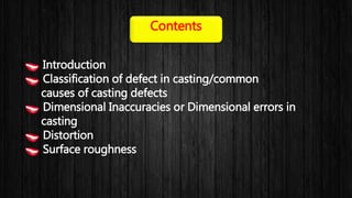 Introduction
Classification of defect in casting/common
causes of casting defects
Dimensional Inaccuracies or Dimensional errors in
casting
Distortion
Surface roughness
Contents
 