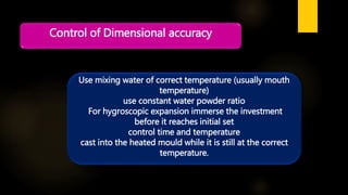 Control of Dimensional accuracy
Use mixing water of correct temperature (usually mouth
temperature)
use constant water powder ratio
For hygroscopic expansion immerse the investment
before it reaches initial set
control time and temperature
cast into the heated mould while it is still at the correct
temperature.
 