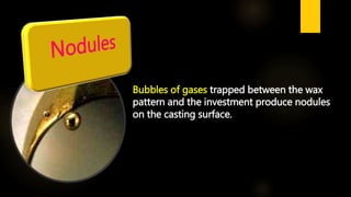 Bubbles of gases trapped between the wax
pattern and the investment produce nodules
on the casting surface.
 