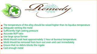 The temperature of the alloy should be raised higher than its liquidus temperature
Adequate venting the mold
Sufficiently high casting pressure
Accurate W/P ratio
Use large sprue former
Mold should soak heat approximately 1 hour at burnout temperature.
Mold should be removed from burn out oven and cast immediately
Ensure that no debris blocks the ingate
Cast enough metal
 