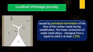 Localized shrinkage porosity
caused by premature termination of the
flow of the molten metal during
solidification. The linear contraction of
noble metal alloys - changing from a
liquid to solid in at least 1.25%.
 