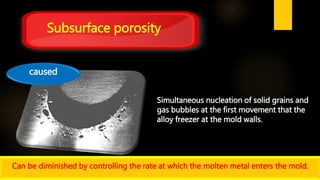 Simultaneous nucleation of solid grains and
gas bubbles at the first movement that the
alloy freezer at the mold walls.
Subsurface porosity
caused
Can be diminished by controlling the rate at which the molten metal enters the mold.
 