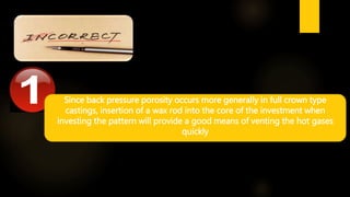 Since back pressure porosity occurs more generally in full crown type
castings, insertion of a wax rod into the core of the investment when
investing the pattern will provide a good means of venting the hot gases
quickly
 