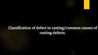 Classification of defect in casting/common causes of
casting defects.
 