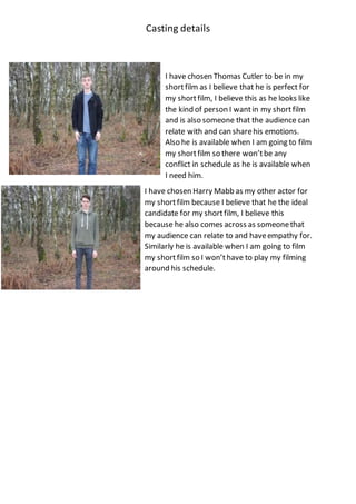 Casting details
I have chosen Thomas Cutler to be in my
shortfilm as I believe that he is perfect for
my shortfilm, I believe this as he looks like
the kind of person I wantin my shortfilm
and is also someone that the audience can
relate with and can sharehis emotions.
Also he is available when I am going to film
my shortfilm so there won’tbe any
conflict in scheduleas he is available when
I need him.
I have chosen Harry Mabb as my other actor for
my shortfilm because I believe that he the ideal
candidate for my shortfilm, I believe this
because he also comes across as someonethat
my audience can relate to and haveempathy for.
Similarly he is available when I am going to film
my shortfilm so I won’thave to play my filming
around his schedule.
 