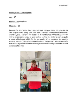 Jamie Hamer
Bradley Venn – Griffiths (Ben)
Age – 17
Clothing size – Medium
Shoe size– 10
Reasons for picking this actor: Brad has been studying media since he was 13
and his passionate acting skills have been used by a variety of media students
over the years. I feel Brad will be able to deliver the role of the antagonist very
well as he can come across as quite serious and has the ability to seem as quite
a powerful individual which fits the personality of my character Ben exactly.
Also, as Brad is not in the entirety of my film it means that I will be able to fit
himin with my scheduleas hehas a busyschedulesowill only needed for a short
duration of the film.
 