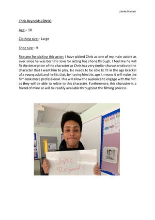 Jamie Hamer
Chris Reynolds (Chris)
Age – 18
Clothing size – Large
Shoe size– 9
Reasons for picking this actor: I have picked Chris as one of my main actors as
ever since he was born his love for acting has shone through. I feel like he will
fit the description of the character as Chrishas verysimilar characteristicsto the
character that I want him to play. He needs to be able to fit in the age bracket
of a young adultand he fits that, by having him this ageit means it will makethe
film look more professional. This willallow the audience to engage with the film
as they will be able to relate to this character. Furthermore, this character is a
friend of mine so will be readily available throughout the filming process.
 