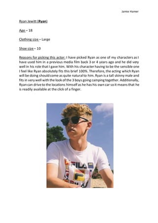 Jamie Hamer
Ryan Jewitt (Ryan)
Age – 18
Clothing size – Large
Shoe size– 10
Reasons for picking this actor: I have picked Ryan as one of my characters as I
have used him in a previous media film back 3 or 4 years ago and he did very
well in his role that I gave him. With his character having to be the sensible one
I feel like Ryan absolutely fits this brief 100%. Therefore, the acting which Ryan
will be doing should come as quite naturalto him. Ryan is a tall skinny male and
fits in verywell with the look of the 3 boys going camping together. Additionally,
Ryan can driveto the locations himself as he has his own car so it means that he
is readily available at the click of a finger.
 