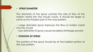 • SPRUE DIAMETER:
The diameter of the sprue controls the rate of flow of the
molten metal into the mould cavity. It should be larger or
same as the thickest part of the wax pattern.
◦ Large diameter sprue improves the flow of molten metal
into the mould
◦ Less diameter of sprue causes localized shrinkage porosity
• POSITION OF SPRUE:
The position of the sprue should be at the bulkiest portion of
the wax pattern
 