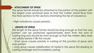 • ATTACHMENT OF SPRUE:
The sprue former should be attached to the portion of the pattern with
the largest cross sectional area so that the molten metal flows from
the thick sections to thin sections minimizing the risk of turbulence
◦ High turbulence causes porosity .
• LENGTH OF SPRUE:
The length of the sprue former should be long enough so that the wax
pattern can be positioned approximately 6mm from the end of
casting ring and should be short enough so that the molten alloy does
not solidify before it fills the mould
◦ Short sprue causes porosity in casting at the junction of sprue and
wax pattern
◦ Long sprue causes solidification of metal in the sprue first leading to
casting shrinkage and incomplete casting
 