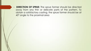 • DIRECTION OF SPRUE: The sprue former should be directed
away from any thin or delicate parts of the pattern. To
obtain a satisfactory casting, the sprue former should be at
45° angle to the proximal area
 